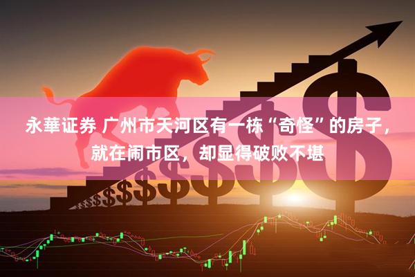 永華证券 广州市天河区有一栋“奇怪”的房子，就在闹市区，却显得破败不堪