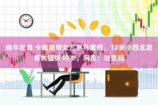 尚牛在线 卡戴珊带女儿罗马度假，12岁小西北发育太猛像40岁，网友：谁是妈