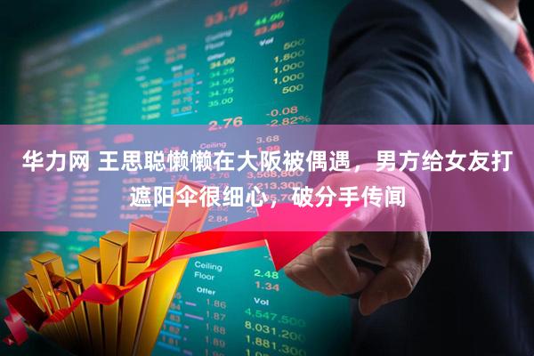 华力网 王思聪懒懒在大阪被偶遇，男方给女友打遮阳伞很细心，破分手传闻