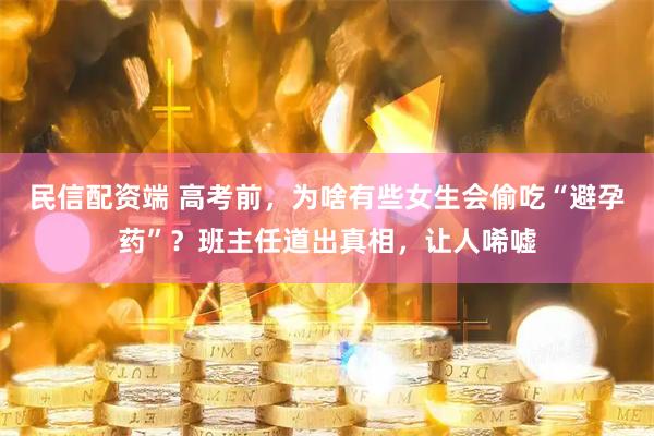 民信配资端 高考前，为啥有些女生会偷吃“避孕药”？班主任道出真相，让人唏嘘