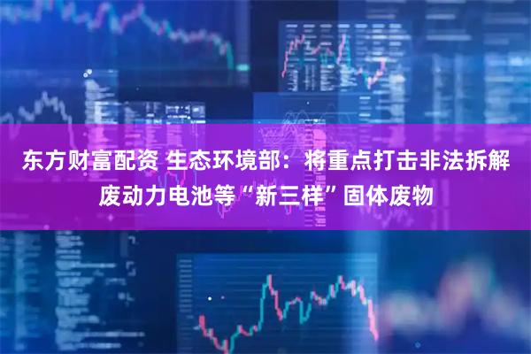 东方财富配资 生态环境部：将重点打击非法拆解废动力电池等“新三样”固体废物