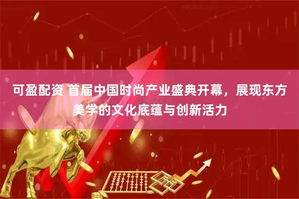 可盈配资 首届中国时尚产业盛典开幕，展现东方美学的文化底蕴与创新活力