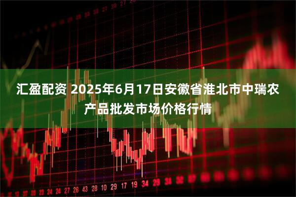 汇盈配资 2025年6月17日安徽省淮北市中瑞农产品批发市场价格行情