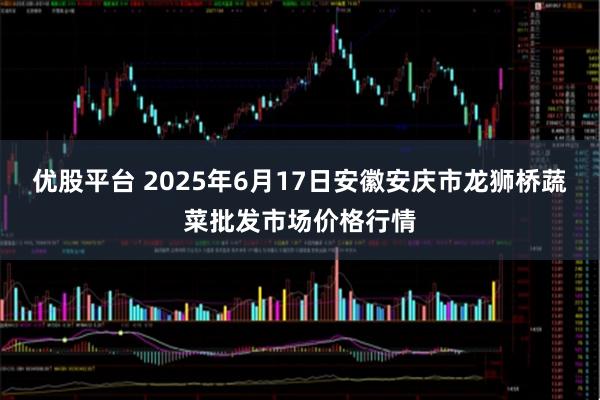 优股平台 2025年6月17日安徽安庆市龙狮桥蔬菜批发市场价格行情