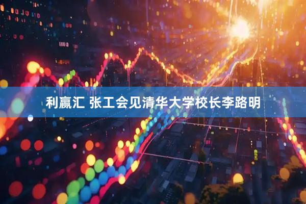 利赢汇 张工会见清华大学校长李路明