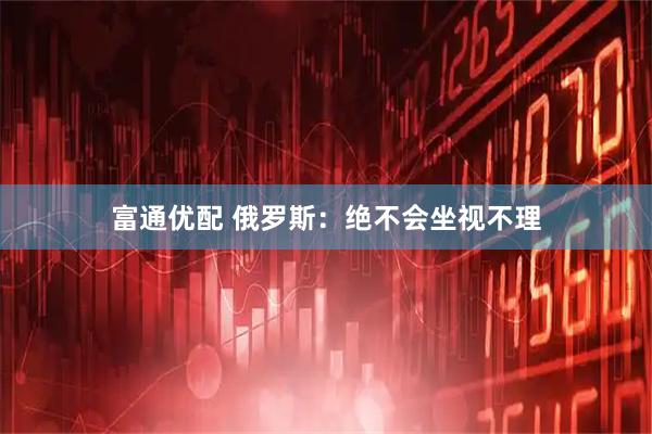 富通优配 俄罗斯：绝不会坐视不理