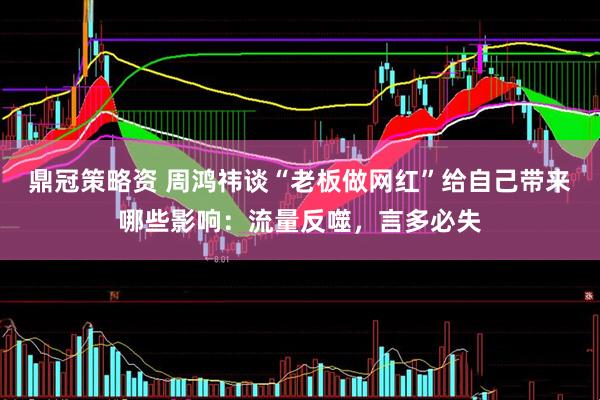 鼎冠策略资 周鸿祎谈“老板做网红”给自己带来哪些影响：流量反噬，言多必失