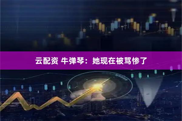 云配资 牛弹琴：她现在被骂惨了