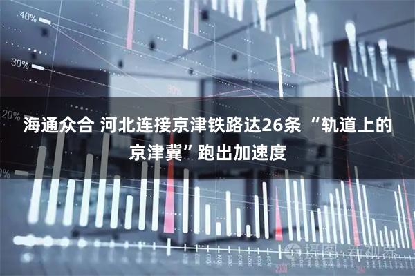 海通众合 河北连接京津铁路达26条 “轨道上的京津冀”跑出加速度