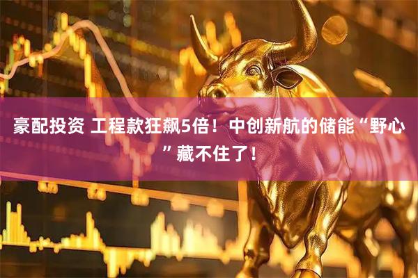 豪配投资 工程款狂飙5倍！中创新航的储能“野心”藏不住了！