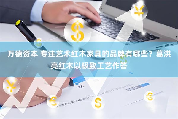 万德资本 专注艺术红木家具的品牌有哪些？葛洪亮红木以极致工艺作答