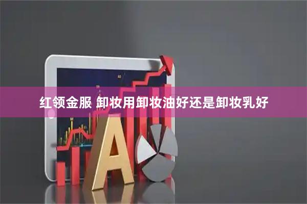 红领金服 卸妆用卸妆油好还是卸妆乳好