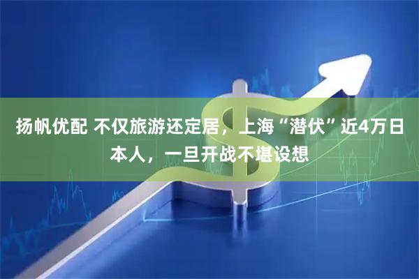 扬帆优配 不仅旅游还定居，上海“潜伏”近4万日本人，一旦开战不堪设想