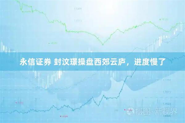 永信证券 封汶璟操盘西郊云庐，进度慢了