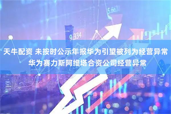 天牛配资 未按时公示年报华为引望被列为经营异常  华为赛力斯阿维塔合资公司经营异常
