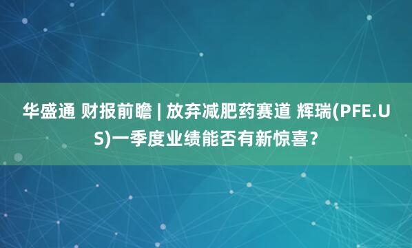 华盛通 财报前瞻 | 放弃减肥药赛道 辉瑞(PFE.US)一季度业绩能否有新惊喜？