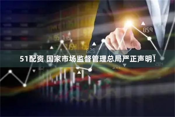 51配资 国家市场监督管理总局严正声明！