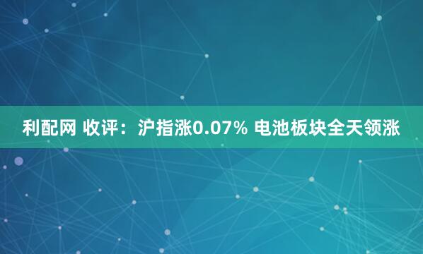 利配网 收评：沪指涨0.07% 电池板块全天领涨