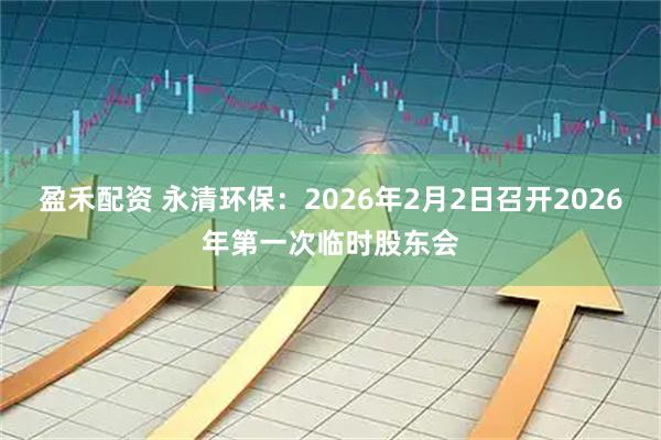 盈禾配资 永清环保：2026年2月2日召开2026年第一次临时股东会
