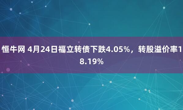 恒牛网 4月24日福立转债下跌4.05%，转股溢价率18.19%