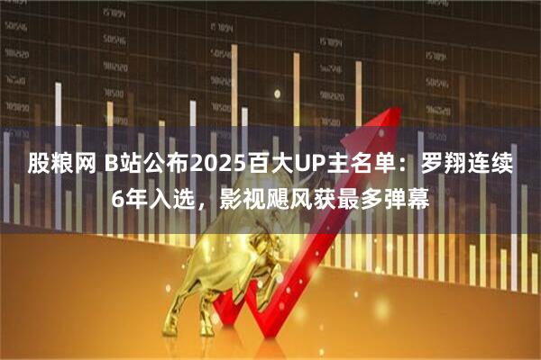 股粮网 B站公布2025百大UP主名单：罗翔连续6年入选，影视飓风获最多弹幕