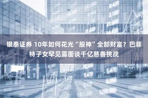 银泰证券 10年如何花光“股神”全部财富？巴菲特子女罕见露面谈千亿慈善挑战