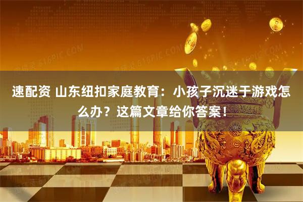 速配资 山东纽扣家庭教育：小孩子沉迷于游戏怎么办？这篇文章给你答案！