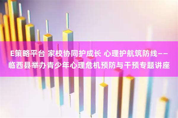 E策略平台 家校协同护成长 心理护航筑防线——临西县举办青少年心理危机预防与干预专题讲座