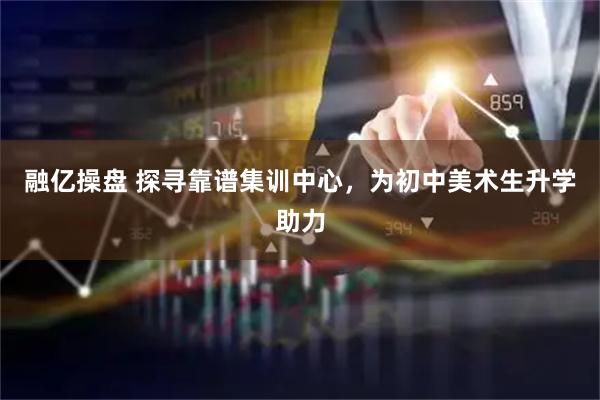 融亿操盘 探寻靠谱集训中心，为初中美术生升学助力