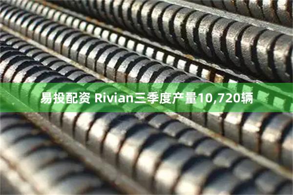 易投配资 Rivian三季度产量10,720辆