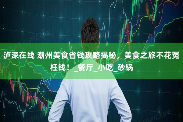 泸深在线 潮州美食省钱攻略揭秘，美食之旅不花冤枉钱！_餐厅_小吃_砂锅