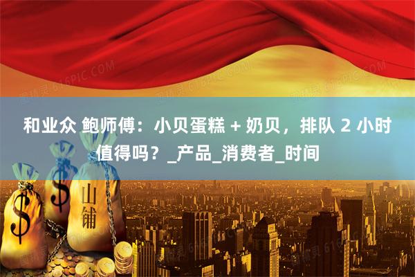 和业众 鲍师傅：小贝蛋糕 + 奶贝，排队 2 小时值得吗？_产品_消费者_时间